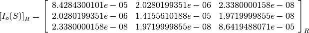 \left[I_o(S)\right]_R = \left[
                        \begin{array}{ccc}
                          8.4284300101e-05 & 2.0280199351e-06 & 2.3380000158e-08\\
                          2.0280199351e-06 & 1.4155610188e-05 & 1.9719999855e-08\\
                          2.3380000158e-08 & 1.9719999855e-08 & 8.6419488071e-05\\
                        \end{array}
                        \right]_R