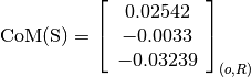 \text{CoM(S)} = \left[
                \begin{array}{c}
                  0.02542\\
                  -0.0033\\
                  -0.03239
                \end{array}
                \right]_{(o, R)}