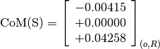 \text{CoM(S)} = \left[
                \begin{array}{c}
                  -0.00415 \\
                  +0.00000 \\
                  +0.04258
                \end{array}
                \right]_{(o, R)}