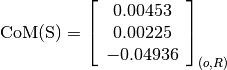 \text{CoM(S)} = \left[
                \begin{array}{c}
                  0.00453\\
                  0.00225\\
                  -0.04936
                \end{array}
                \right]_{(o, R)}