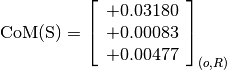 \text{CoM(S)} = \left[
                \begin{array}{c}
                  +0.03180 \\
                  +0.00083\\
                  +0.00477
                \end{array}
                \right]_{(o, R)}