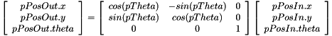 $ \left[\begin{array}{c} pPosOut.x \\ pPosOut.y \\ pPosOut.theta \\ \end{array}\right] = \left[\begin{array}{cccccc} cos(pTheta) & -sin(pTheta) & 0 \\ sin(pTheta) & cos(pTheta) & 0 \\ 0 & 0 & 1 \\ \end{array}\right] \left[\begin{array}{c} pPosIn.x \\ pPosIn.y \\ pPosIn.theta \\ \end{array}\right] $